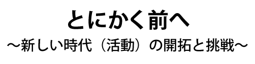 とにかく前へ~新しい時代(活動)の開拓と挑戦~