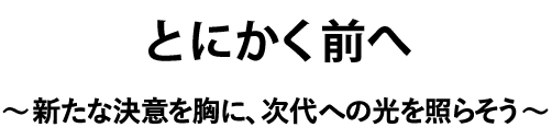 とにかく前へ～新たな決意を胸に、次代への光を照らそう～